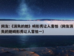 网友:《消失的她》畸形秀让人害怕（网友消失的她畸形秀让人害怕一）