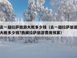 去一趟拉萨旅游大概多少钱（去一趟拉萨旅游大概多少钱?西藏拉萨旅游费用预算）